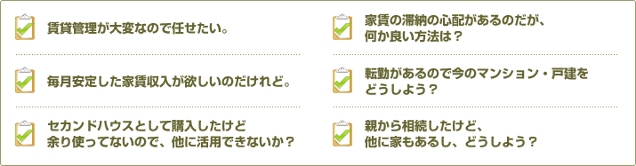 賃貸管理が大変なので任せたい。｜家賃の滞納の心配があるのだが、何か良い方法は？｜毎月安定した家賃収入が欲しいのだけれど。｜転勤があるので今のマンション・戸建をどうしよう？｜セカンドハウスとして購入したけど余り使っていないので、他に活用できないか？｜親から相続したけど、他に家もあるし、どうしよう？